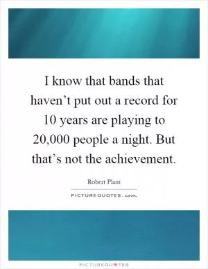 I know that bands that haven’t put out a record for 10 years are playing to 20,000 people a night. But that’s not the achievement Picture Quote #1