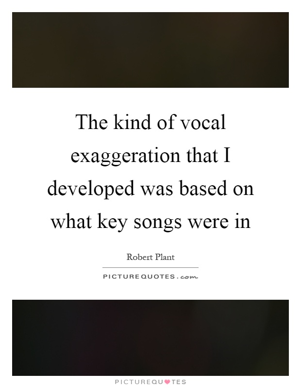 The kind of vocal exaggeration that I developed was based on what key songs were in Picture Quote #1