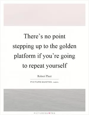 There’s no point stepping up to the golden platform if you’re going to repeat yourself Picture Quote #1