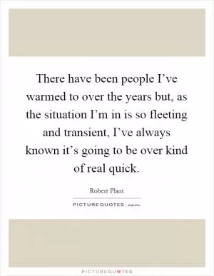 There have been people I’ve warmed to over the years but, as the situation I’m in is so fleeting and transient, I’ve always known it’s going to be over kind of real quick Picture Quote #1