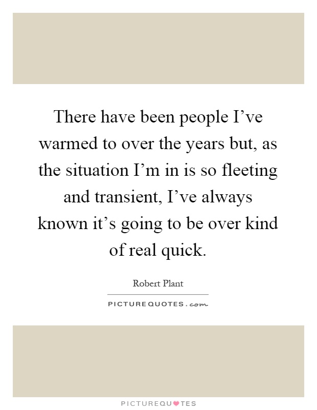 There have been people I've warmed to over the years but, as the situation I'm in is so fleeting and transient, I've always known it's going to be over kind of real quick Picture Quote #1