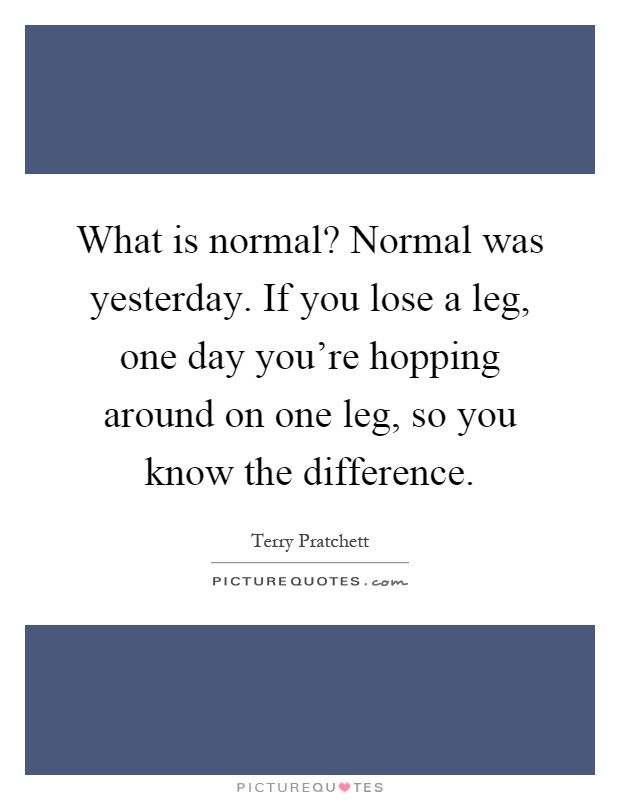 What is normal? Normal was yesterday. If you lose a leg, one day you're hopping around on one leg, so you know the difference Picture Quote #1