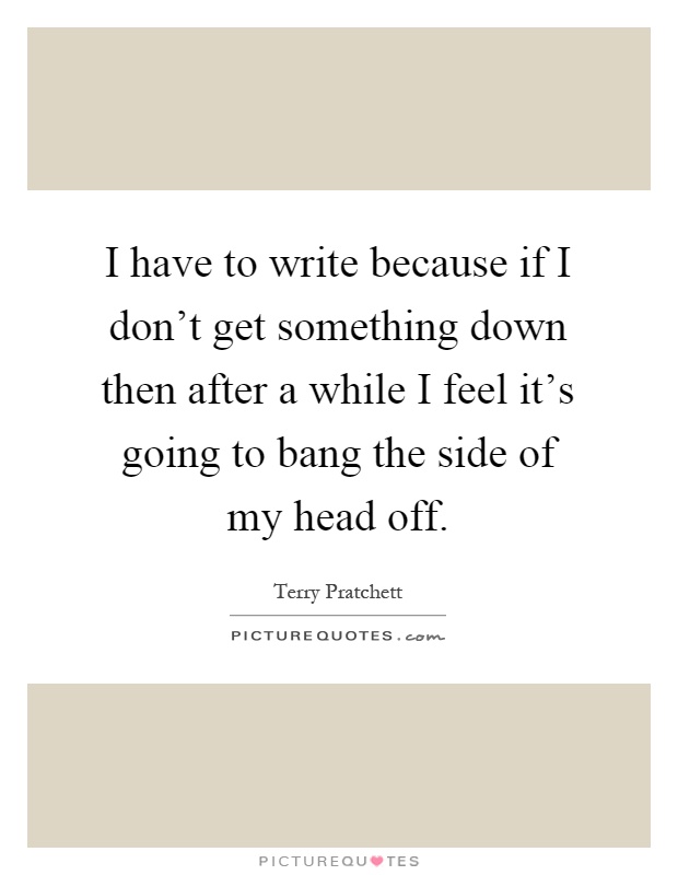 I have to write because if I don't get something down then after a while I feel it's going to bang the side of my head off Picture Quote #1