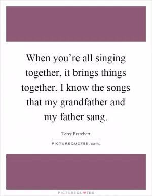 When you’re all singing together, it brings things together. I know the songs that my grandfather and my father sang Picture Quote #1