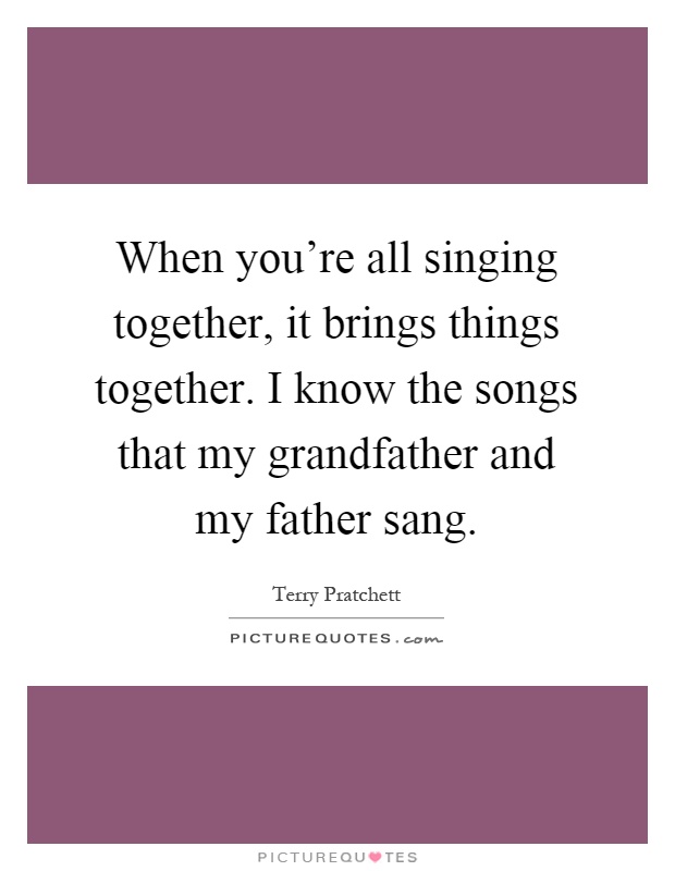 When you're all singing together, it brings things together. I know the songs that my grandfather and my father sang Picture Quote #1