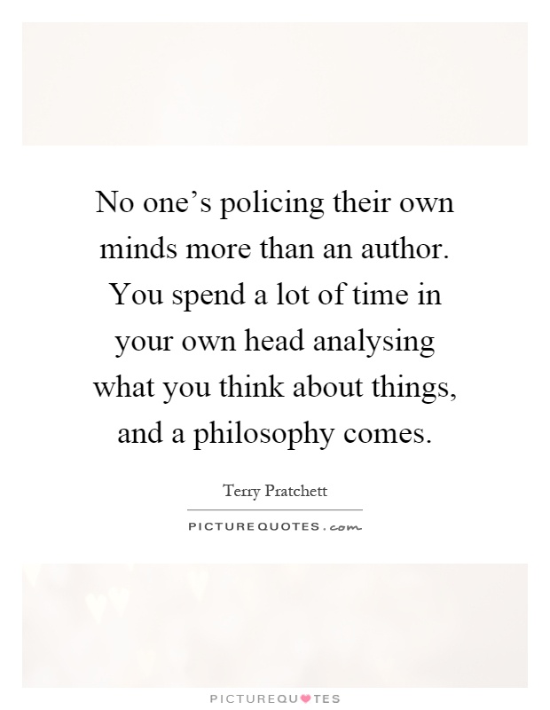 No one's policing their own minds more than an author. You spend a lot of time in your own head analysing what you think about things, and a philosophy comes Picture Quote #1