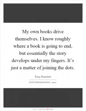 My own books drive themselves. I know roughly where a book is going to end, but essentially the story develops under my fingers. It’s just a matter of joining the dots Picture Quote #1