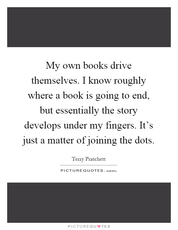 My own books drive themselves. I know roughly where a book is going to end, but essentially the story develops under my fingers. It's just a matter of joining the dots Picture Quote #1