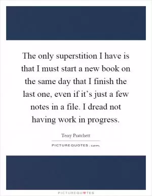 The only superstition I have is that I must start a new book on the same day that I finish the last one, even if it’s just a few notes in a file. I dread not having work in progress Picture Quote #1