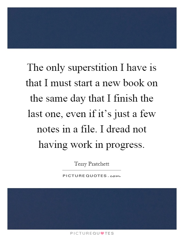 The only superstition I have is that I must start a new book on the same day that I finish the last one, even if it's just a few notes in a file. I dread not having work in progress Picture Quote #1