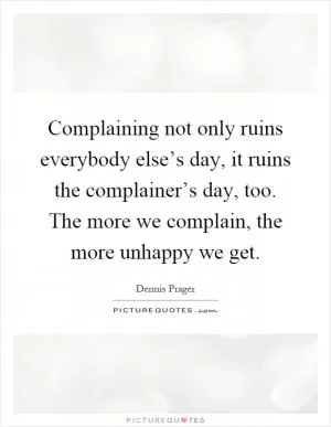 Complaining not only ruins everybody else’s day, it ruins the complainer’s day, too. The more we complain, the more unhappy we get Picture Quote #1