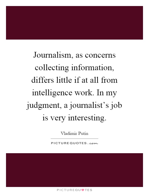 Journalism, as concerns collecting information, differs little if at all from intelligence work. In my judgment, a journalist's job is very interesting Picture Quote #1