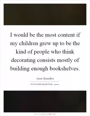I would be the most content if my children grew up to be the kind of people who think decorating consists mostly of building enough bookshelves Picture Quote #1