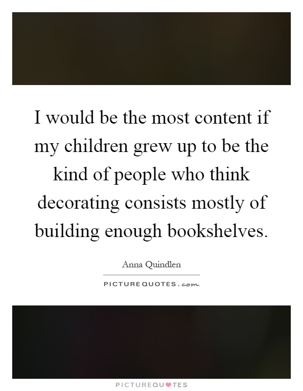 I would be the most content if my children grew up to be the kind of people who think decorating consists mostly of building enough bookshelves Picture Quote #1