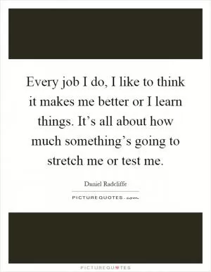 Every job I do, I like to think it makes me better or I learn things. It’s all about how much something’s going to stretch me or test me Picture Quote #1