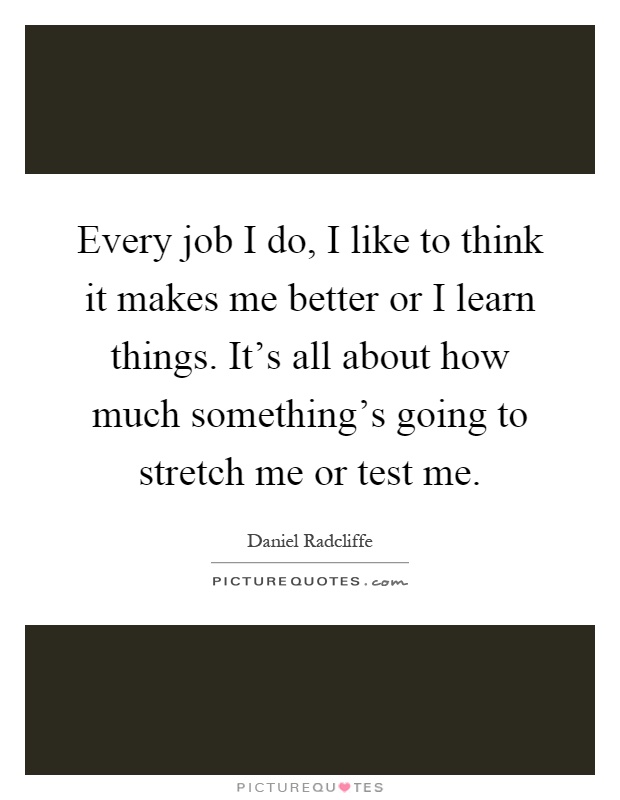 Every job I do, I like to think it makes me better or I learn things. It's all about how much something's going to stretch me or test me Picture Quote #1