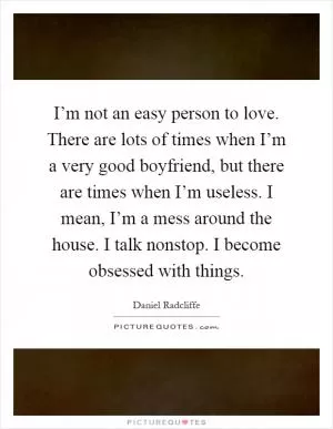 I’m not an easy person to love. There are lots of times when I’m a very good boyfriend, but there are times when I’m useless. I mean, I’m a mess around the house. I talk nonstop. I become obsessed with things Picture Quote #1