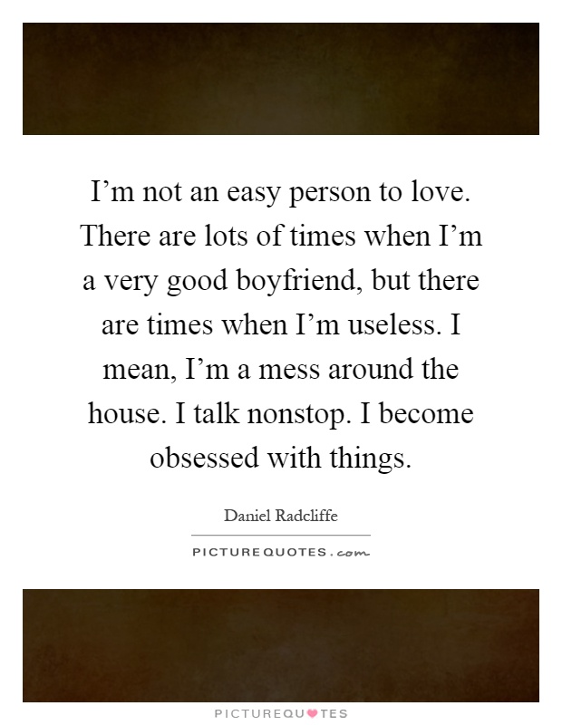 I'm not an easy person to love. There are lots of times when I'm a very good boyfriend, but there are times when I'm useless. I mean, I'm a mess around the house. I talk nonstop. I become obsessed with things Picture Quote #1