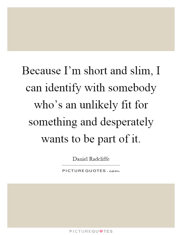 Because I'm short and slim, I can identify with somebody who's an unlikely fit for something and desperately wants to be part of it Picture Quote #1