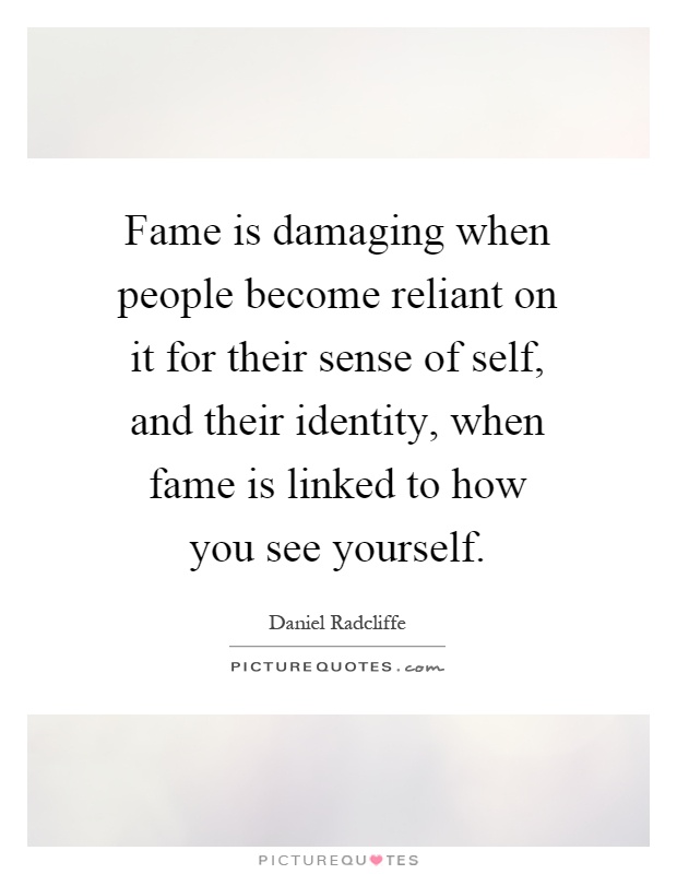 Fame is damaging when people become reliant on it for their sense of self, and their identity, when fame is linked to how you see yourself Picture Quote #1