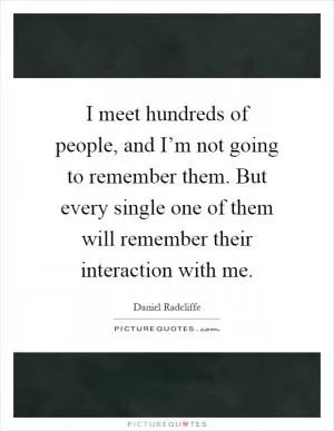 I meet hundreds of people, and I’m not going to remember them. But every single one of them will remember their interaction with me Picture Quote #1