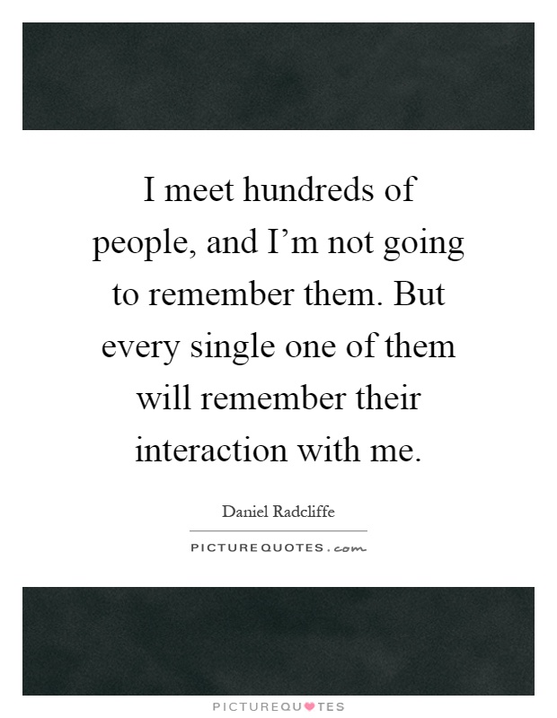 I meet hundreds of people, and I'm not going to remember them. But every single one of them will remember their interaction with me Picture Quote #1