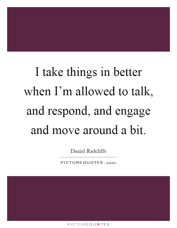 I take things in better when I'm allowed to talk, and respond, and engage and move around a bit Picture Quote #1