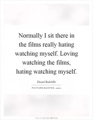 Normally I sit there in the films really hating watching myself. Loving watching the films, hating watching myself Picture Quote #1