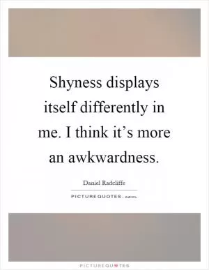 Shyness displays itself differently in me. I think it’s more an awkwardness Picture Quote #1