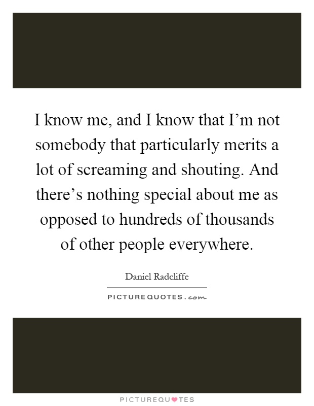 I know me, and I know that I'm not somebody that particularly merits a lot of screaming and shouting. And there's nothing special about me as opposed to hundreds of thousands of other people everywhere Picture Quote #1