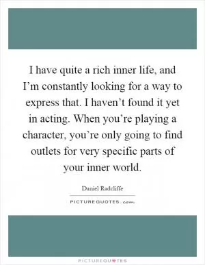 I have quite a rich inner life, and I’m constantly looking for a way to express that. I haven’t found it yet in acting. When you’re playing a character, you’re only going to find outlets for very specific parts of your inner world Picture Quote #1