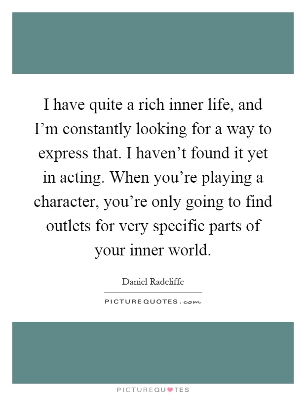 I have quite a rich inner life, and I'm constantly looking for a way to express that. I haven't found it yet in acting. When you're playing a character, you're only going to find outlets for very specific parts of your inner world Picture Quote #1