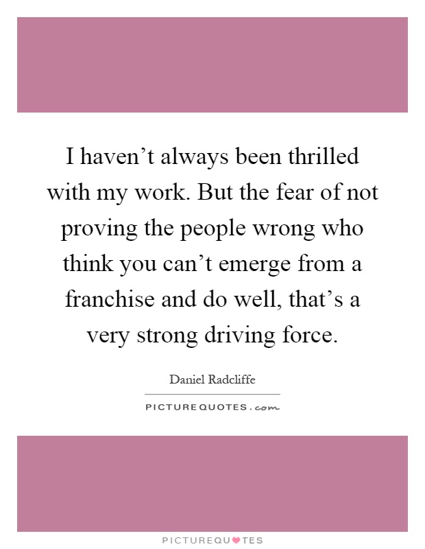 I haven't always been thrilled with my work. But the fear of not proving the people wrong who think you can't emerge from a franchise and do well, that's a very strong driving force Picture Quote #1