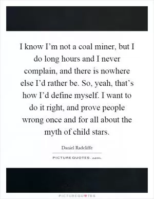 I know I’m not a coal miner, but I do long hours and I never complain, and there is nowhere else I’d rather be. So, yeah, that’s how I’d define myself. I want to do it right, and prove people wrong once and for all about the myth of child stars Picture Quote #1