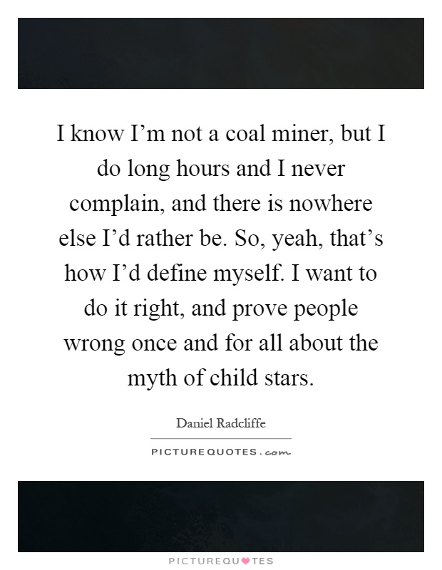I know I'm not a coal miner, but I do long hours and I never complain, and there is nowhere else I'd rather be. So, yeah, that's how I'd define myself. I want to do it right, and prove people wrong once and for all about the myth of child stars Picture Quote #1
