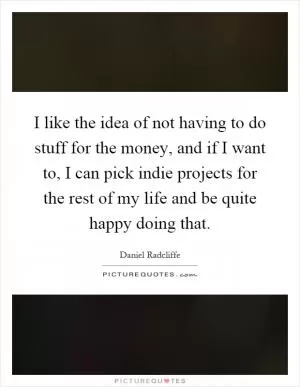 I like the idea of not having to do stuff for the money, and if I want to, I can pick indie projects for the rest of my life and be quite happy doing that Picture Quote #1