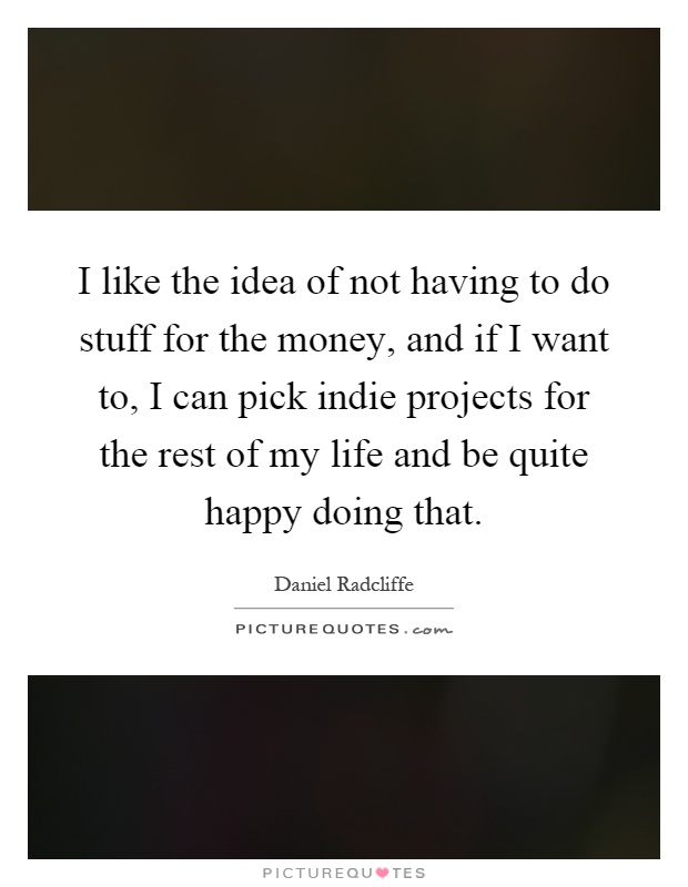 I like the idea of not having to do stuff for the money, and if I want to, I can pick indie projects for the rest of my life and be quite happy doing that Picture Quote #1