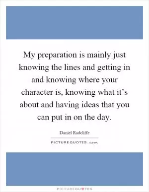 My preparation is mainly just knowing the lines and getting in and knowing where your character is, knowing what it’s about and having ideas that you can put in on the day Picture Quote #1