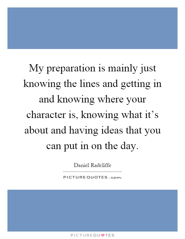 My preparation is mainly just knowing the lines and getting in and knowing where your character is, knowing what it's about and having ideas that you can put in on the day Picture Quote #1