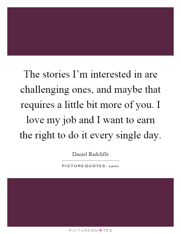 The stories I'm interested in are challenging ones, and maybe that requires a little bit more of you. I love my job and I want to earn the right to do it every single day Picture Quote #1