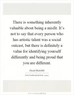 There is something inherently valuable about being a misfit. It’s not to say that every person who has artistic talent was a social outcast, but there is definitely a value for identifying yourself differently and being proud that you are different Picture Quote #1