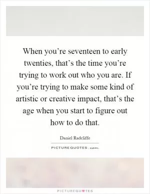 When you’re seventeen to early twenties, that’s the time you’re trying to work out who you are. If you’re trying to make some kind of artistic or creative impact, that’s the age when you start to figure out how to do that Picture Quote #1