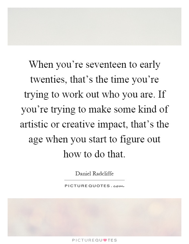 When you're seventeen to early twenties, that's the time you're trying to work out who you are. If you're trying to make some kind of artistic or creative impact, that's the age when you start to figure out how to do that Picture Quote #1