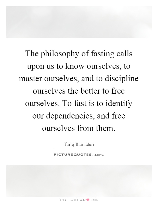 The philosophy of fasting calls upon us to know ourselves, to master ourselves, and to discipline ourselves the better to free ourselves. To fast is to identify our dependencies, and free ourselves from them Picture Quote #1