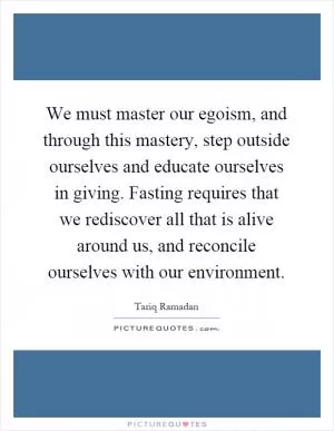 We must master our egoism, and through this mastery, step outside ourselves and educate ourselves in giving. Fasting requires that we rediscover all that is alive around us, and reconcile ourselves with our environment Picture Quote #1