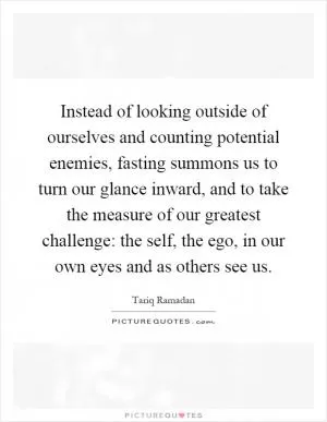 Instead of looking outside of ourselves and counting potential enemies, fasting summons us to turn our glance inward, and to take the measure of our greatest challenge: the self, the ego, in our own eyes and as others see us Picture Quote #1