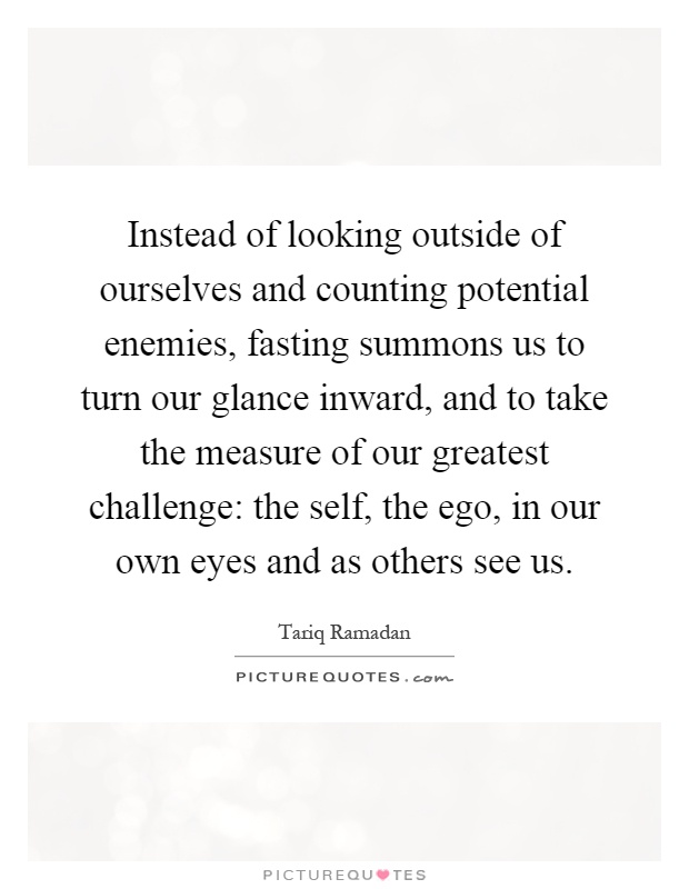 Instead of looking outside of ourselves and counting potential enemies, fasting summons us to turn our glance inward, and to take the measure of our greatest challenge: the self, the ego, in our own eyes and as others see us Picture Quote #1