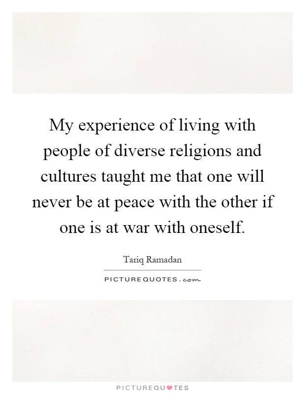 My experience of living with people of diverse religions and cultures taught me that one will never be at peace with the other if one is at war with oneself Picture Quote #1