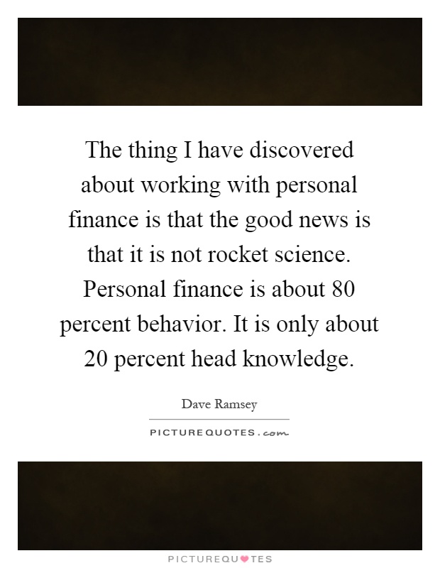 The thing I have discovered about working with personal finance is that the good news is that it is not rocket science. Personal finance is about 80 percent behavior. It is only about 20 percent head knowledge Picture Quote #1