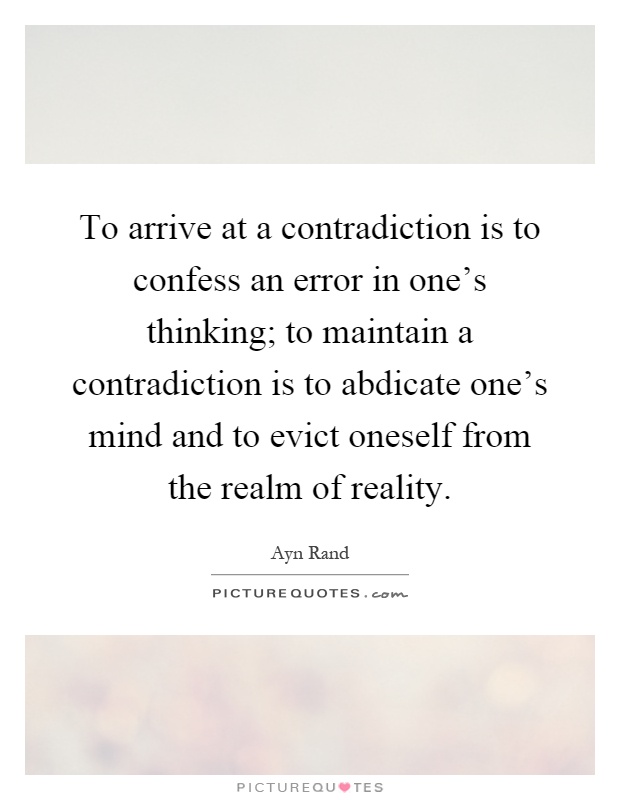 To arrive at a contradiction is to confess an error in one's thinking; to maintain a contradiction is to abdicate one's mind and to evict oneself from the realm of reality Picture Quote #1